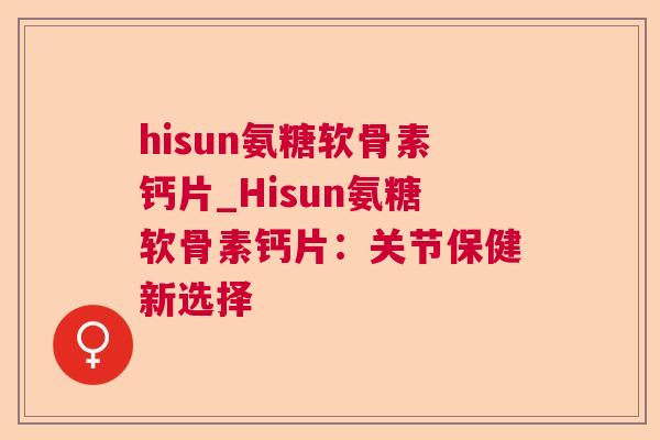 hisun氨糖软骨素钙片_Hisun氨糖软骨素钙片：关节保健新选择