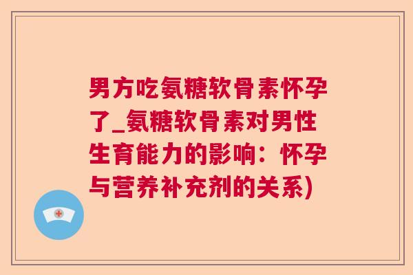男方吃氨糖软骨素怀孕了_氨糖软骨素对男性生育能力的影响：怀孕与营养补充剂的关系)