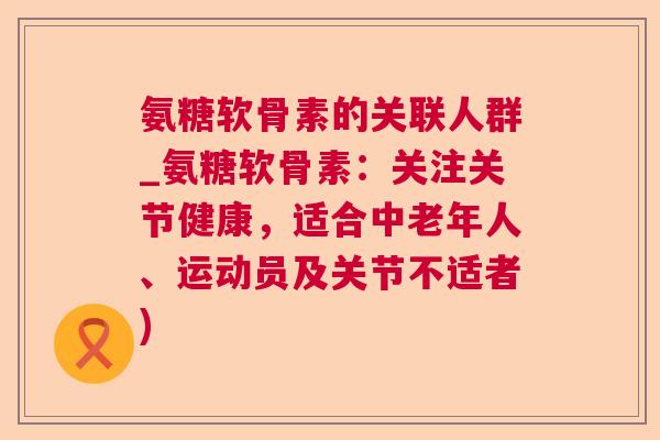 氨糖软骨素的关联人群_氨糖软骨素：关注关节健康，适合中老年人、运动员及关节不适者)