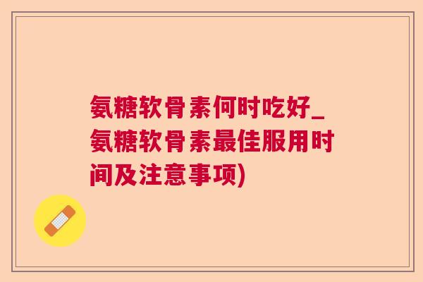 氨糖软骨素何时吃好_氨糖软骨素最佳服用时间及注意事项)