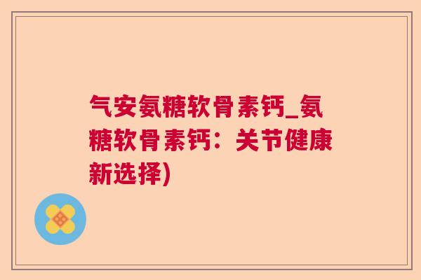 气安氨糖软骨素钙_氨糖软骨素钙：关节健康新选择)