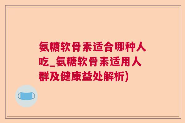 氨糖软骨素适合哪种人吃_氨糖软骨素适用人群及健康益处解析)
