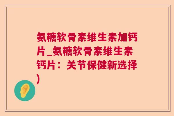 氨糖软骨素维生素加钙片_氨糖软骨素维生素钙片：关节保健新选择)
