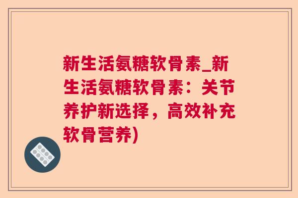 新生活氨糖软骨素_新生活氨糖软骨素：关节养护新选择，高效补充软骨营养)