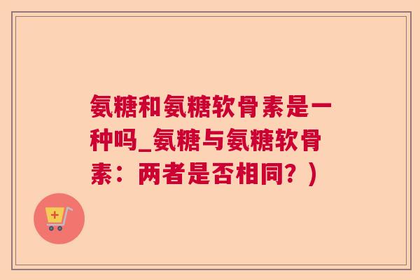 氨糖和氨糖软骨素是一种吗_氨糖与氨糖软骨素：两者是否相同？)