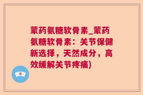 蒙药氨糖软骨素_蒙药氨糖软骨素：关节保健新选择，天然成分，高效缓解关节疼痛)