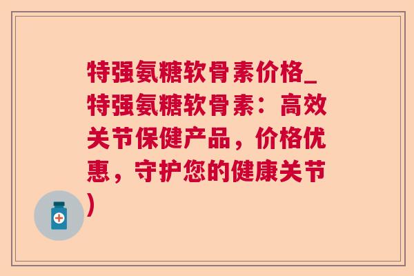 特强氨糖软骨素价格_特强氨糖软骨素：高效关节保健产品，价格优惠，守护您的健康关节)