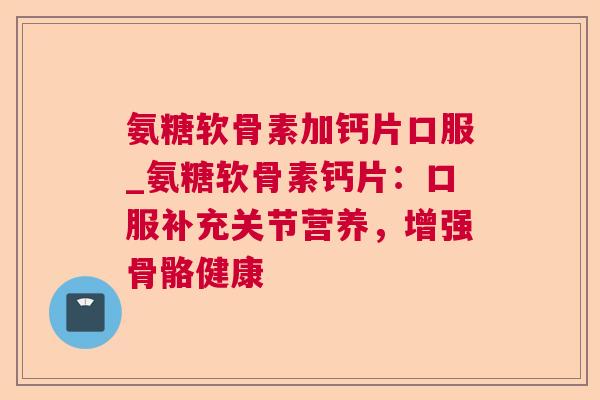 氨糖软骨素加钙片口服_氨糖软骨素钙片：口服补充关节营养，增强骨骼健康