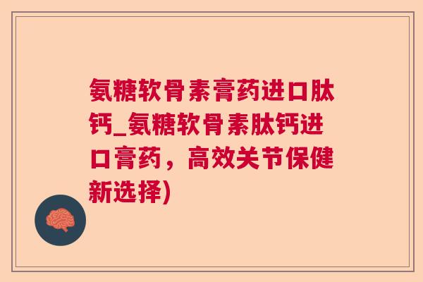 氨糖软骨素膏药进口肽钙_氨糖软骨素肽钙进口膏药，高效关节保健新选择)