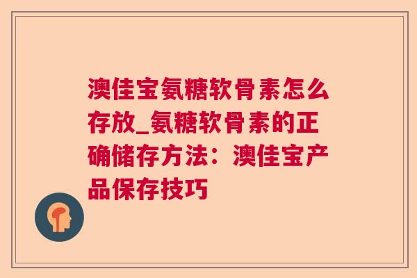 澳佳宝氨糖软骨素怎么存放_氨糖软骨素的正确储存方法：澳佳宝产品保存技巧