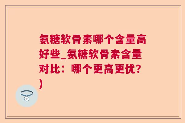 氨糖软骨素哪个含量高好些_氨糖软骨素含量对比：哪个更高更优？)