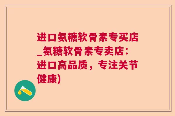 进口氨糖软骨素专买店_氨糖软骨素专卖店：进口高品质，专注关节健康)