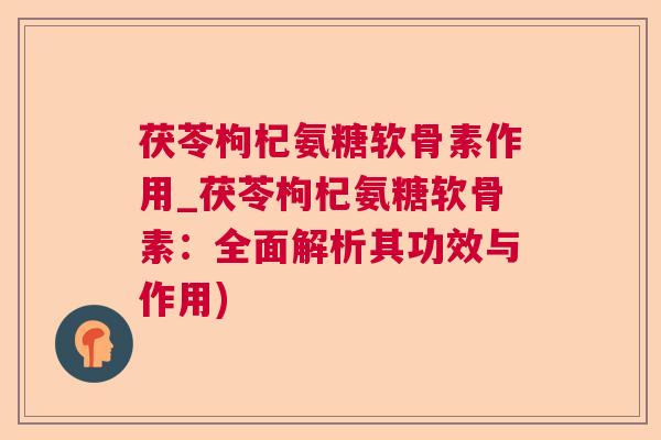 茯苓枸杞氨糖软骨素作用_茯苓枸杞氨糖软骨素：全面解析其功效与作用)