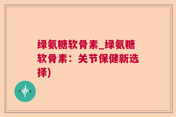 绿氨糖软骨素_绿氨糖软骨素：关节保健新选择)