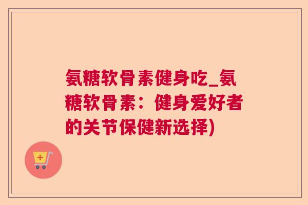 氨糖软骨素健身吃_氨糖软骨素：健身爱好者的关节保健新选择)