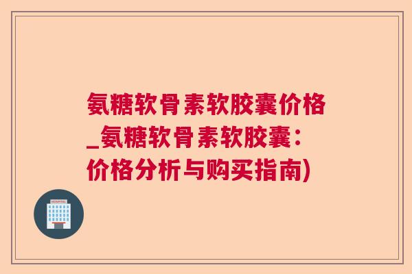 氨糖软骨素软胶囊价格_氨糖软骨素软胶囊：价格分析与购买指南)