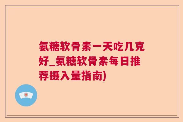 氨糖软骨素一天吃几克好_氨糖软骨素每日推荐摄入量指南)