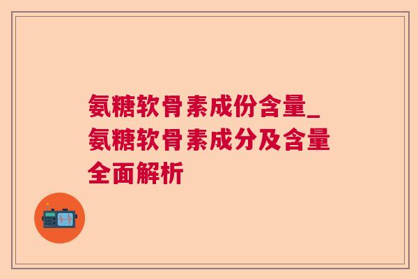 氨糖软骨素成份含量_氨糖软骨素成分及含量全面解析 氨糖软骨素成份含量_氨糖软骨素成分及含量全面解析