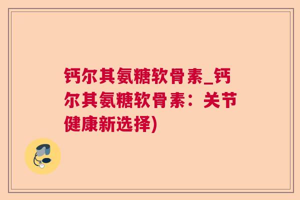 钙尔其氨糖软骨素_钙尔其氨糖软骨素：关节健康新选择)
