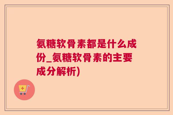 氨糖软骨素都是什么成份_氨糖软骨素的主要成分解析)