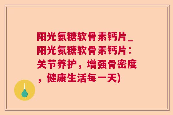 阳光氨糖软骨素钙片_阳光氨糖软骨素钙片：关节养护，增强骨密度，健康生活每一天)