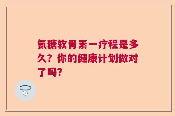 氨糖软骨素一疗程是多久?你的健康计划做对了吗?