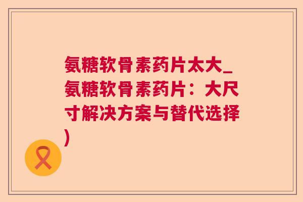 氨糖软骨素药片太大_氨糖软骨素药片：大尺寸解决方案与替代选择)