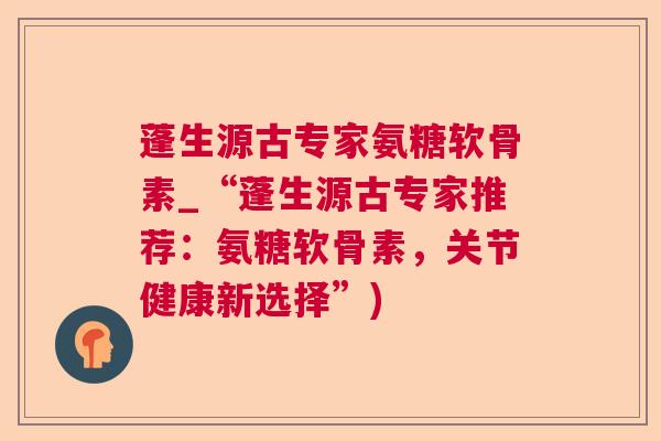 蓬生源古专家氨糖软骨素_“蓬生源古专家推荐：氨糖软骨素，关节健康新选择”)