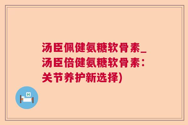 汤臣佩健氨糖软骨素_汤臣倍健氨糖软骨素：关节养护新选择)