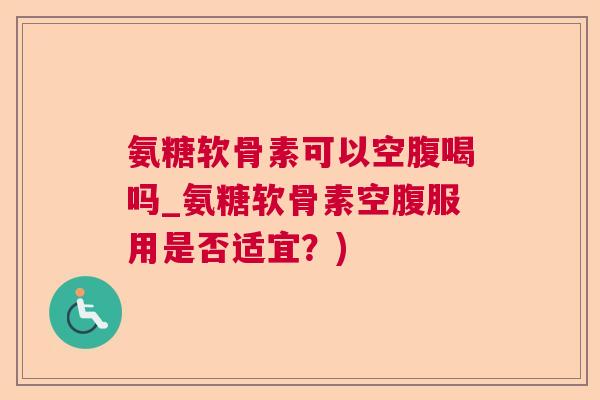 氨糖软骨素可以空腹喝吗_氨糖软骨素空腹服用是否适宜？)