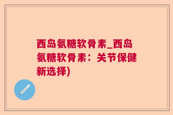 西岛氨糖软骨素_西岛氨糖软骨素：关节保健新选择)