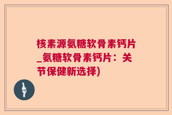 核素源氨糖软骨素钙片_氨糖软骨素钙片：关节保健新选择)