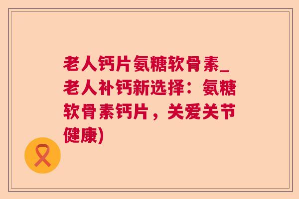 老人钙片氨糖软骨素_老人补钙新选择:氨糖软骨素钙片,关爱关节健康) 老人钙片氨糖软骨素_老人补钙新选择:氨糖软骨素钙片,关爱关节健康)