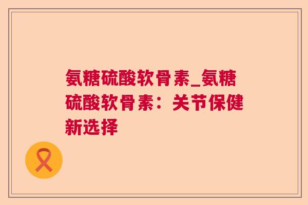 氨糖硫酸软骨素_氨糖硫酸软骨素:关节保健新选择 氨糖硫酸软骨素_氨糖硫酸软骨素:关节保健新选择