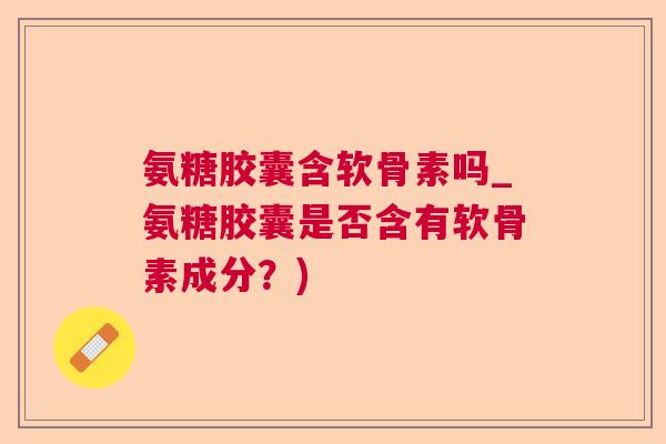氨糖胶囊含软骨素吗_氨糖胶囊是否含有软骨素成分？)