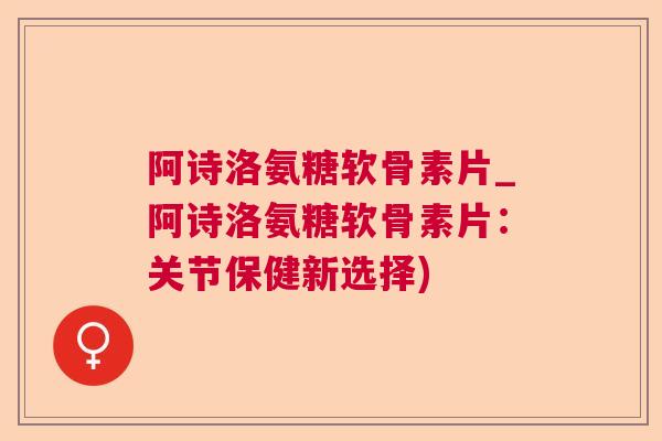 阿诗洛氨糖软骨素片_阿诗洛氨糖软骨素片：关节保健新选择)