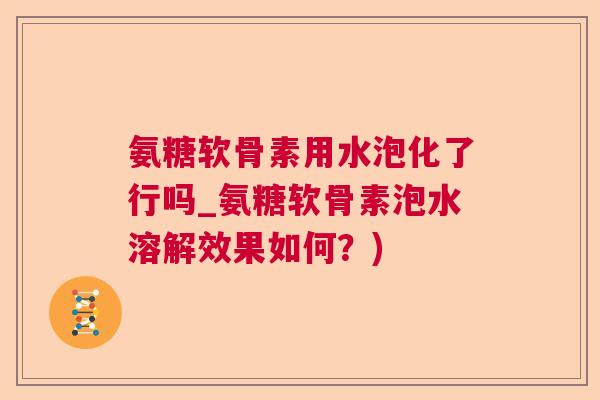 氨糖软骨素用水泡化了行吗_氨糖软骨素泡水溶解效果如何？)