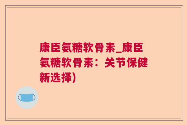 康臣氨糖软骨素_康臣氨糖软骨素：关节保健新选择)