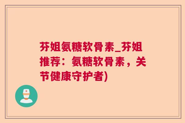 芬姐氨糖软骨素_芬姐推荐：氨糖软骨素，关节健康守护者)