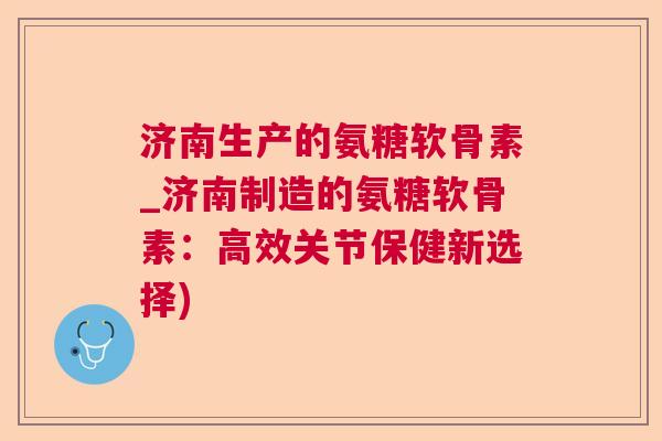 济南生产的氨糖软骨素_济南制造的氨糖软骨素：高效关节保健新选择)