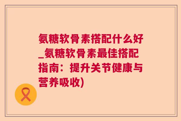氨糖软骨素搭配什么好_氨糖软骨素最佳搭配指南：提升关节健康与营养吸收)