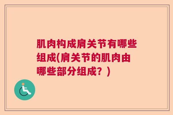 肌肉构成肩关节有哪些组成(肩关节的肌肉由哪些部分组成？)
