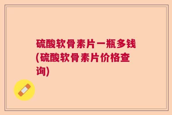 硫酸软骨素片一瓶多钱(硫酸软骨素片价格查询)