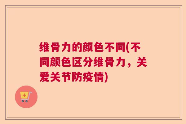 维骨力的颜色不同(不同颜色区分维骨力，关爱关节防疫情)