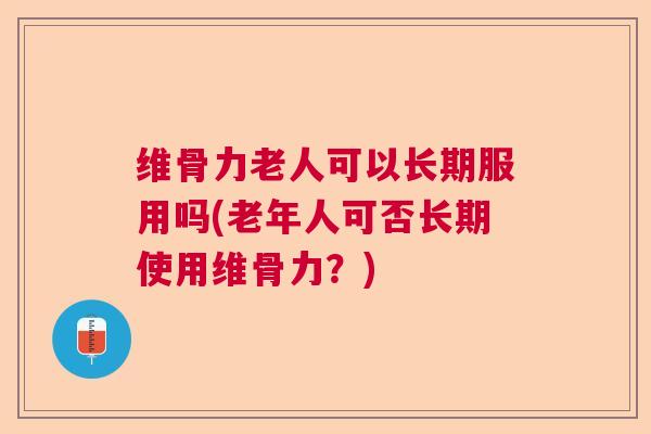 维骨力老人可以长期服用吗(老年人可否长期使用维骨力？)
