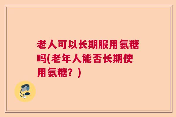老人可以长期服用氨糖吗(老年人能否长期使用氨糖？)