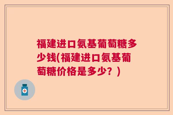福建进口氨基葡萄糖多少钱(福建进口氨基葡萄糖价格是多少？)