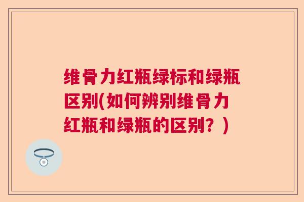 维骨力红瓶绿标和绿瓶区别(如何辨别维骨力红瓶和绿瓶的区别？)