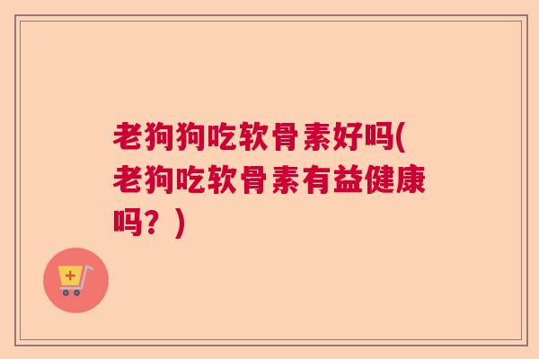 老狗狗吃软骨素好吗(老狗吃软骨素有益健康吗？)