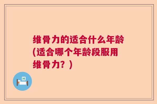 维骨力的适合什么年龄(适合哪个年龄段服用维骨力？)
